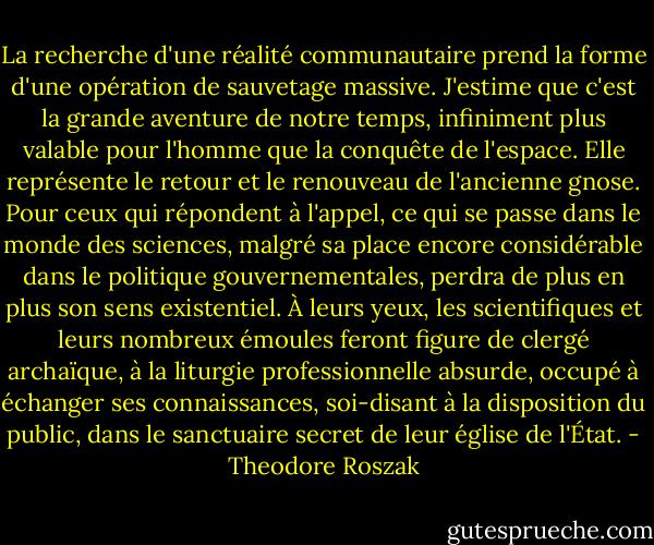 La recherche d'une réalité communautaire prend la forme d'une opération de sauvetage massive. J'estime que c'est la grande aventure de notre temps, infiniment plus valable pour l'homme que la conquête de l'espace. Elle représente le retour et le renouveau de l'ancienne gnose. Pour ceux qui répondent à l'appel, ce qui se passe dans le monde des sciences, malgré sa place encore considérable dans le politique gouvernementales, perdra de plus en plus son sens existentiel. À leurs yeux, les scientifiques et leurs nombreux émoules feront figure de clergé archaïque, à la liturgie professionnelle absurde, occupé à échanger ses connaissances, soi-disant à la disposition du public, dans le sanctuaire secret de leur église de l'État. - Theodore Roszak