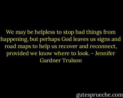 We may be helpless to stop bad things from happening, but perhaps God leaves us signs and road maps to help us recover and reconnect, provided we know where to look. - Jennifer Gardner Trulson