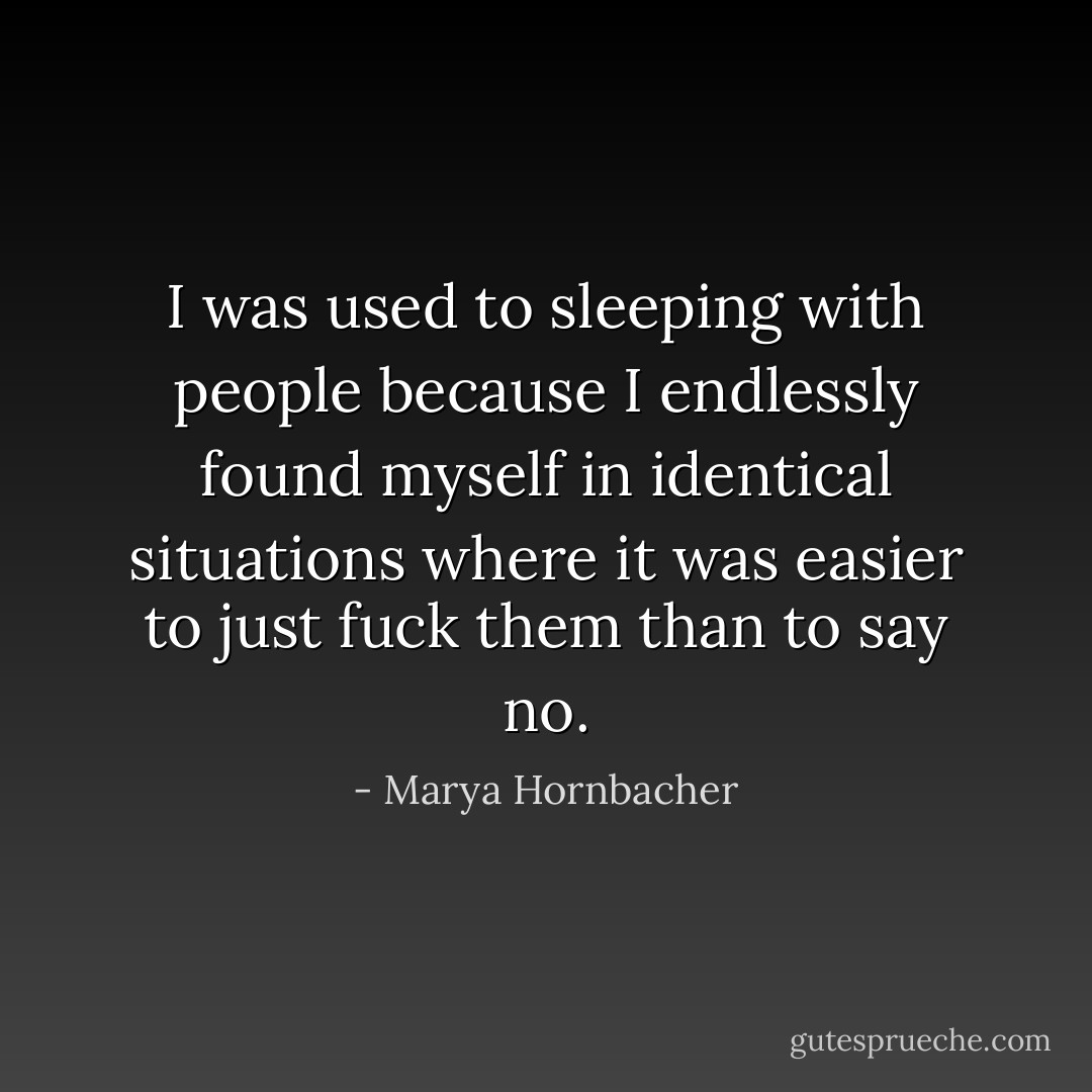 I was used to sleeping with people because I endlessly found myself in identical situations where it was easier to just fuck them than to say no. - Marya Hornbacher