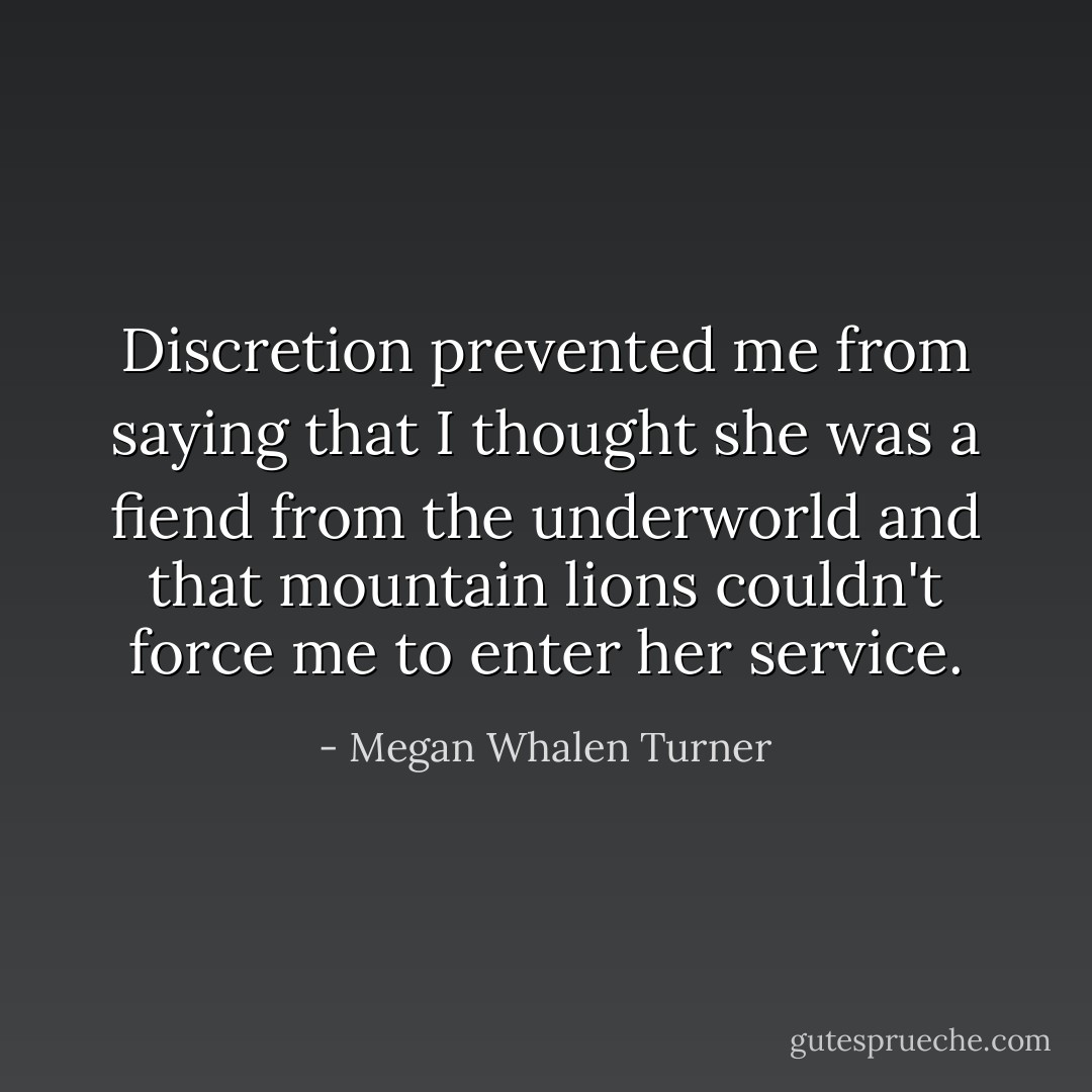 Discretion prevented me from saying that I thought she was a fiend from the underworld and that mountain lions couldn't force me to enter her service. - Megan Whalen Turner
