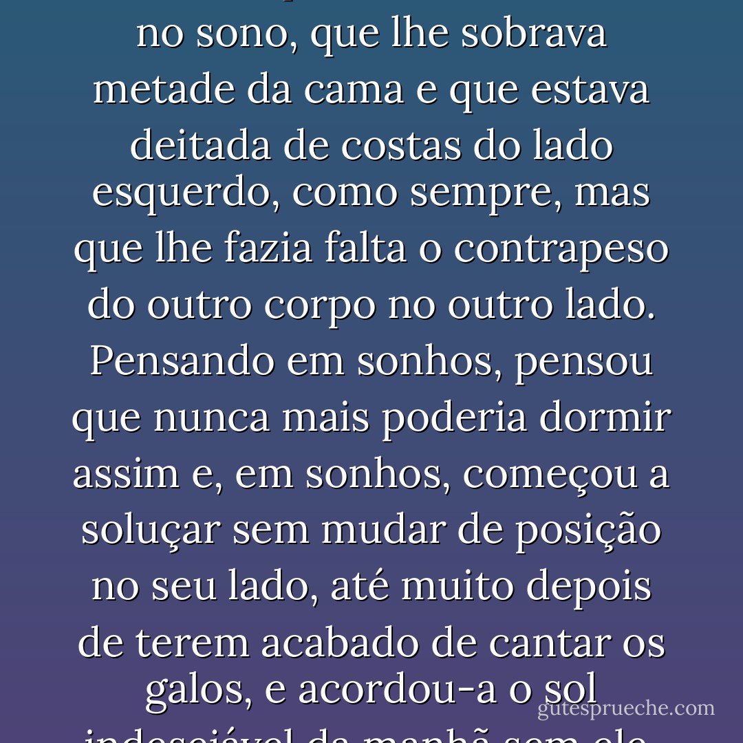 Dormiu sem o saber, mas sabendo que continuava viva no sono, que lhe sobrava metade da cama e que estava deitada de costas do lado esquerdo, como sempre, mas que lhe fazia falta o contrapeso do outro corpo no outro lado. Pensando em sonhos, pensou que nunca mais poderia dormir assim e, em sonhos, começou a soluçar sem mudar de posição no seu lado, até muito depois de terem acabado de cantar os galos, e acordou-a o sol indesejável da manhã sem ele. - Gabriel García Márquez