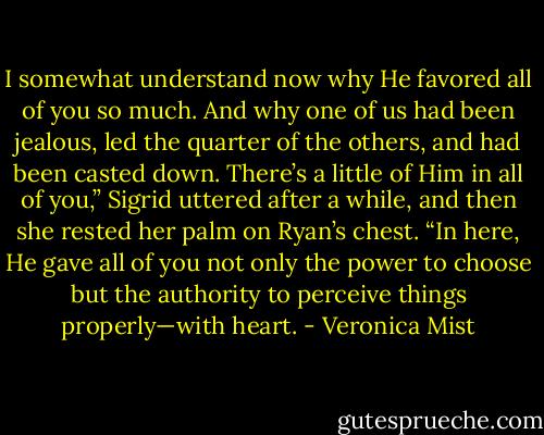 I somewhat understand now why He favored all of you so much. And why one of us had been jealous, led the quarter of the others, and had been casted down. There’s a little of Him in all of you,” Sigrid uttered after a while, and then she rested her palm on Ryan’s chest. “In here, He gave all of you not only the power to choose but the authority to perceive things properly—with heart. - Veronica Mist