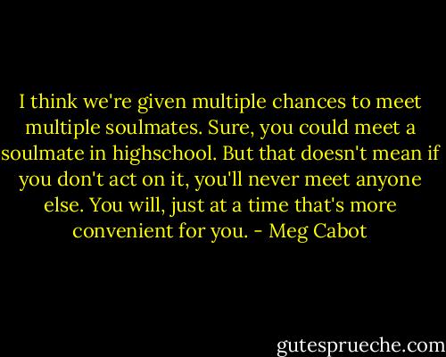 I think we're given multiple chances to meet multiple soulmates. Sure, you could meet a soulmate in highschool. But that doesn't mean if you don't act on it, you'll never meet anyone else. You will, just at a time that's more convenient for you. - Meg Cabot
