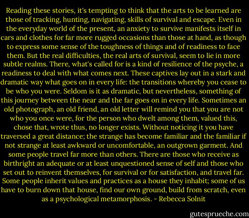 Reading these stories, it's tempting to think that<br />the arts to be learned are those of tracking, hunting,<br />navigating, skills of survival and escape. Even in the<br />everyday world of the present, an anxiety to survive<br />manifests itself in cars and clothes for far more rugged<br />occasions than those at hand, as though to express some<br />sense of the toughness of things and of readiness to face<br />them. But the real difficulties, the real arts of survival,<br />seem to lie in more subtle realms. There, what's called<br />for is a kind of resilience of the psyche, a readiness to<br />deal with what comes next. These captives lay out in a<br />stark and dramatic way what goes on in every life: the<br />transitions whereby you cease to be who you were. Seldom<br />is it as dramatic, but nevertheless, something of<br />this journey between the near and the far goes on in<br />every life. Sometimes an old photograph, an old friend,<br />an old letter will remind you that you are not who you<br />once were, for the person who dwelt among them, valued<br />this, chose that, wrote thus, no longer exists. Without<br />noticing it you have traversed a great distance; the<br />strange has become familiar and the familiar if not<br />strange at least awkward or uncomfortable, an outgrown<br />garment. And some people travel far more than<br />others. There are those who receive as birthright an adequate<br />or at least unquestioned sense of self and those<br />who set out to reinvent themselves, for survival or for<br />satisfaction, and travel far. Some people inherit values<br />and practices as a house they inhabit; some of us have to<br />burn down that house, find our own ground, build from scratch, even as a psychological metamorphosis. - Rebecca Solnit