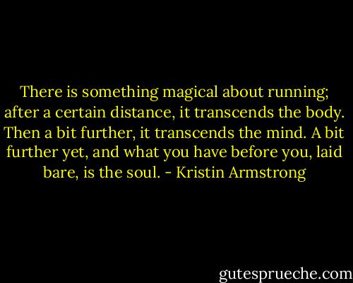 There is something magical about running; after a certain distance, it transcends the body. Then a bit further, it transcends the mind. A bit further yet, and what you have before you, laid bare, is the soul. - Kristin Armstrong