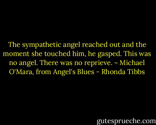 The sympathetic angel reached out and the moment she touched him, he gasped. This was no angel. There was no reprieve. ~ Michael O'Mara, from Angel's Blues - Rhonda Tibbs