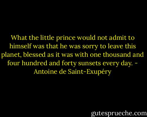 What the little prince would not admit to himself was that he was sorry to leave this planet, blessed as it was with one thousand and four hundred and forty sunsets every day. - Antoine de Saint-Exupéry