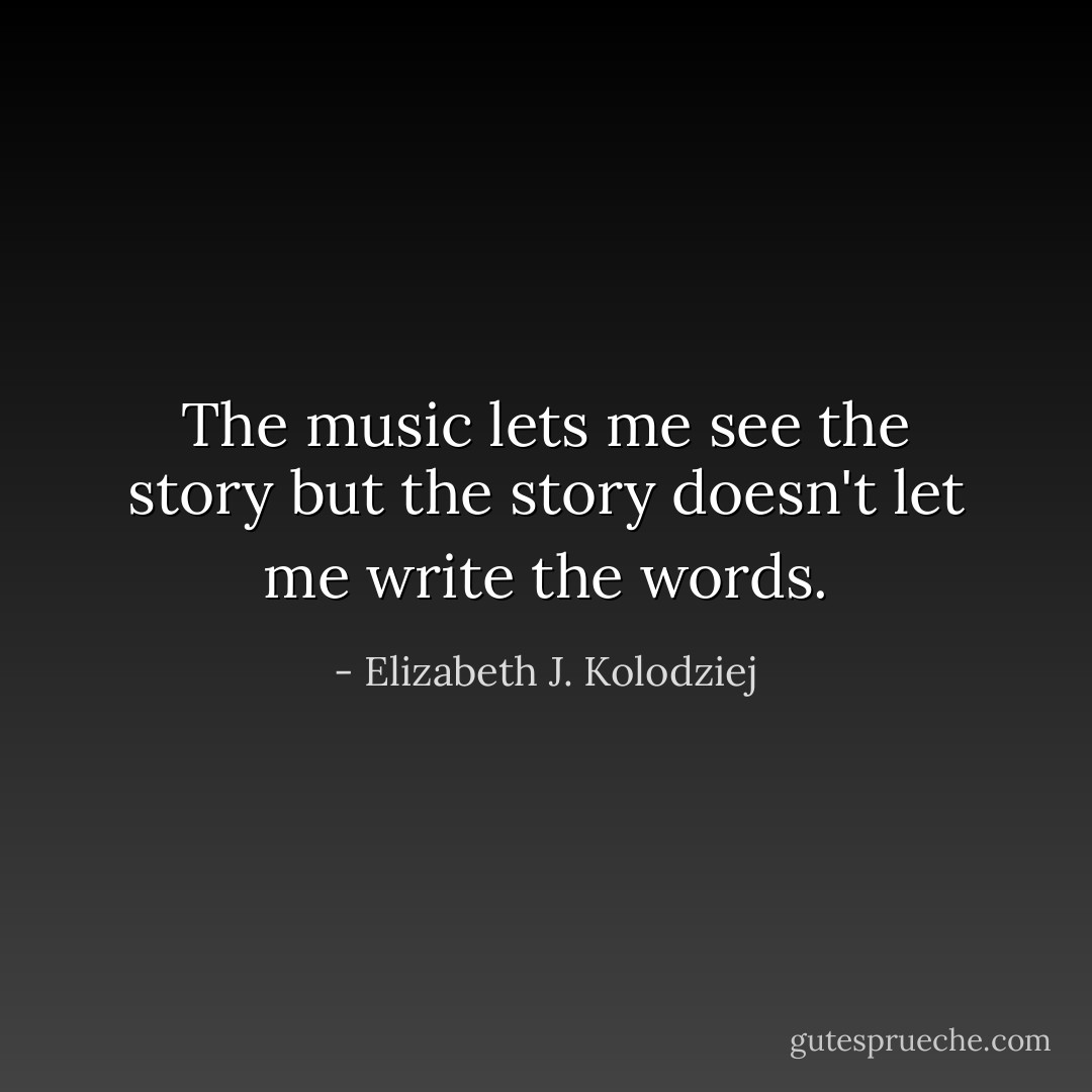 The music lets me see the story but the story doesn't let me write the words. - Elizabeth J. Kolodziej