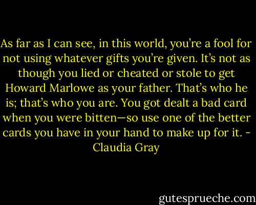 As far as I can see, in this world, you’re a fool for not using whatever gifts<br />you’re given. It’s not as though you lied or cheated or stole to get Howard Marlowe as your father. That’s<br />who he is; that’s who you are. You got dealt a bad card when you were bitten—so use one of the better<br />cards you have in your hand to make up for it. - Claudia Gray