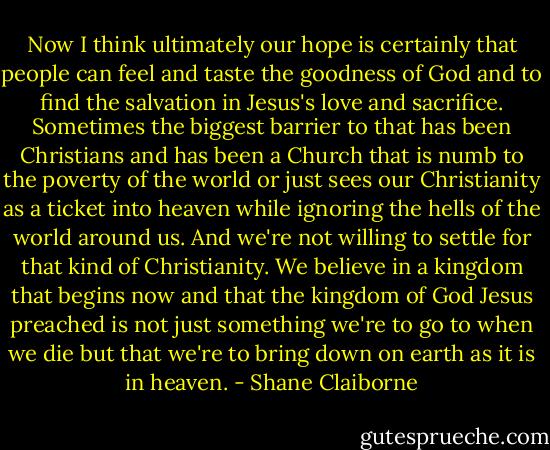 ‎Now I think ultimately our hope is certainly that people can feel and taste the goodness of God and to find the salvation in Jesus's love and sacrifice. Sometimes the biggest barrier to that has been Christians and has been a Church that is numb to the poverty of the world or just sees our Christianity as a ticket into heaven while ignoring the hells of the world around us. And we're not willing to settle for that kind of Christianity. We believe in a kingdom that begins now and that the kingdom of God Jesus preached is not just something we're to go to when we die but that we're to bring down on earth as it is in heaven. - Shane Claiborne