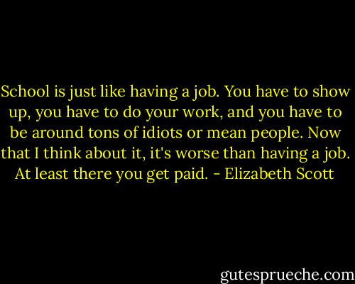 School is just like having a job. You have to show up, you have to do your work, and you have to be around tons of idiots or mean people. Now that I think about it, it's worse than having a job. At least there you get paid. - Elizabeth Scott