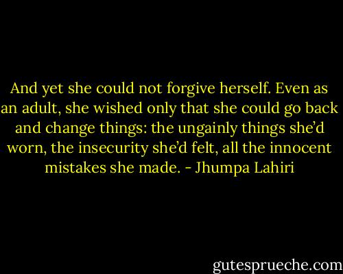 And yet she could not forgive herself. Even as an adult, she wished only that she could go back and change things: the ungainly things she’d worn, the insecurity she’d felt, all the innocent mistakes she made. - Jhumpa Lahiri