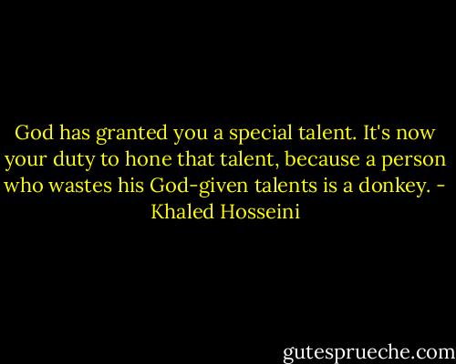 God has granted you a special talent. It's now your duty to hone that talent, because a person who wastes his God-given talents is a donkey. - Khaled Hosseini