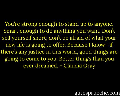 You’re strong enough to stand up to anyone. Smart enough to do anything you want. Don’t sell yourself<br />short; don’t be afraid of what your new life is going to offer. Because I know—if there’s any justice in this<br />world, good things are going to come to you. Better things than you ever dreamed. - Claudia Gray