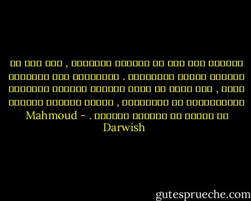الشاعر غير راض من علاقته بالواقع , غير راض عن علاقته بشرطه التاريخي . وبالتالي فهو دائمـًا يسعى , لكي يؤسس من خلال الواقع العيني واقعـًا استعاريًّا أو جماليًّا , فيجعل الواقع اللغوي في تعارض مع الواقع العيني . - Mahmoud Darwish
