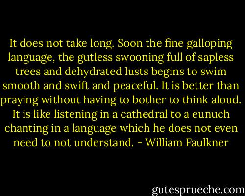 It does not take long. Soon the fine galloping language, the gutless swooning full of sapless trees and dehydrated lusts begins to swim smooth and swift and peaceful. It is better than praying without having to bother to think aloud. It is like listening in a cathedral to a eunuch chanting in a language which he does not even need to not understand. - William Faulkner