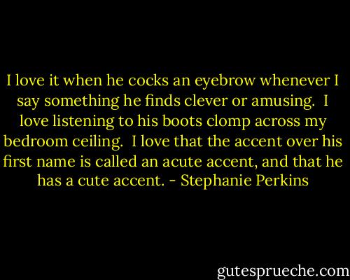 I love it when he cocks an eyebrow whenever I say something he finds clever or amusing. <br />I love listening to his boots clomp across my bedroom ceiling. <br />I love that the accent over his first name is called an acute accent, and that he has a cute accent. - Stephanie Perkins