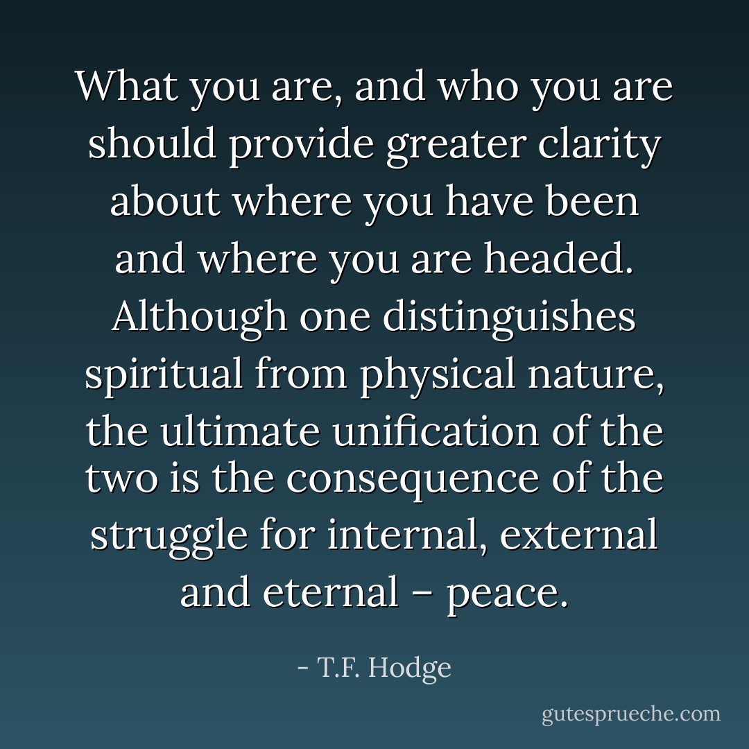 What you are, and who you are should provide greater clarity about where you have been and where you are headed. Although one distinguishes spiritual from physical nature, the ultimate unification of the two is the consequence of the struggle for internal, external and eternal – peace. - T.F. Hodge