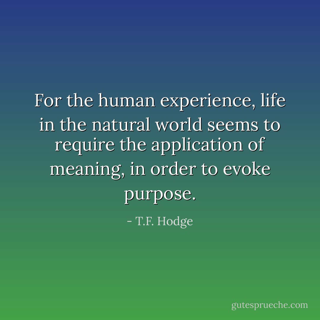 For the human experience, life in the natural world seems to require the application of meaning, in order to evoke purpose. - T.F. Hodge