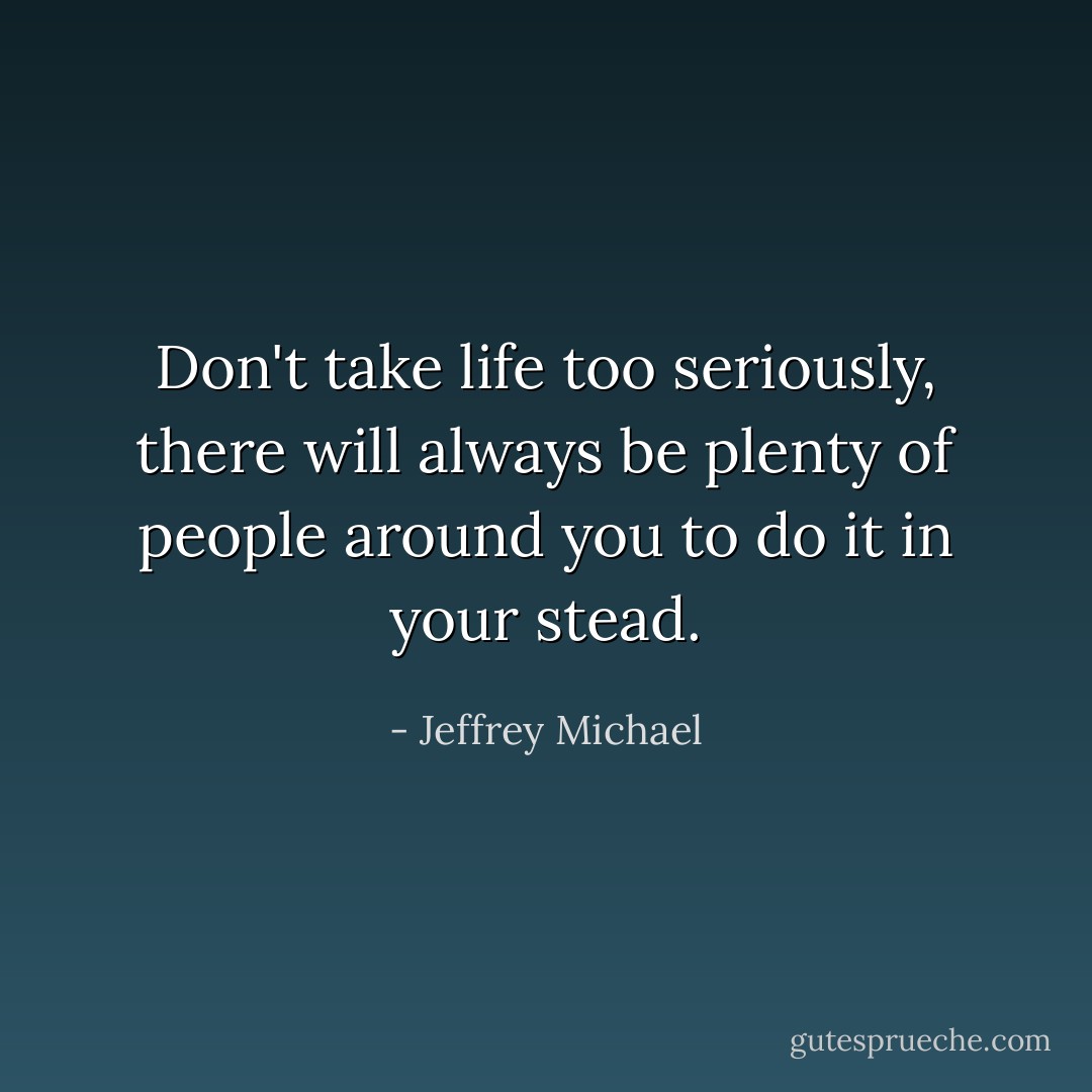 Don't take life too seriously, there will always be plenty of people around you to do it in your stead. - Jeffrey Michael