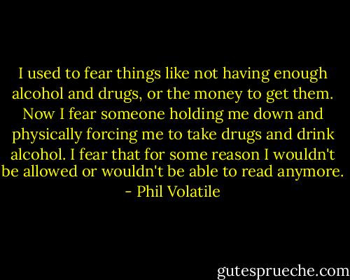 I used to fear things like not having enough alcohol and drugs, or the money to get them. Now I fear someone holding me down and physically forcing me to take drugs and drink alcohol. I fear that for some reason I wouldn't be allowed or wouldn't be able to read anymore. - Phil Volatile