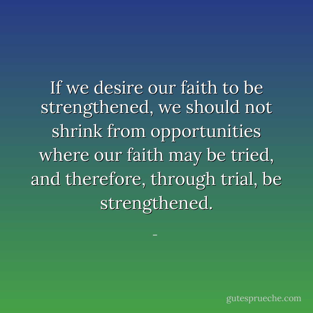 If we desire our faith to be strengthened, we should not shrink from opportunities where our faith may be tried, and therefore, through trial, be strengthened. - 