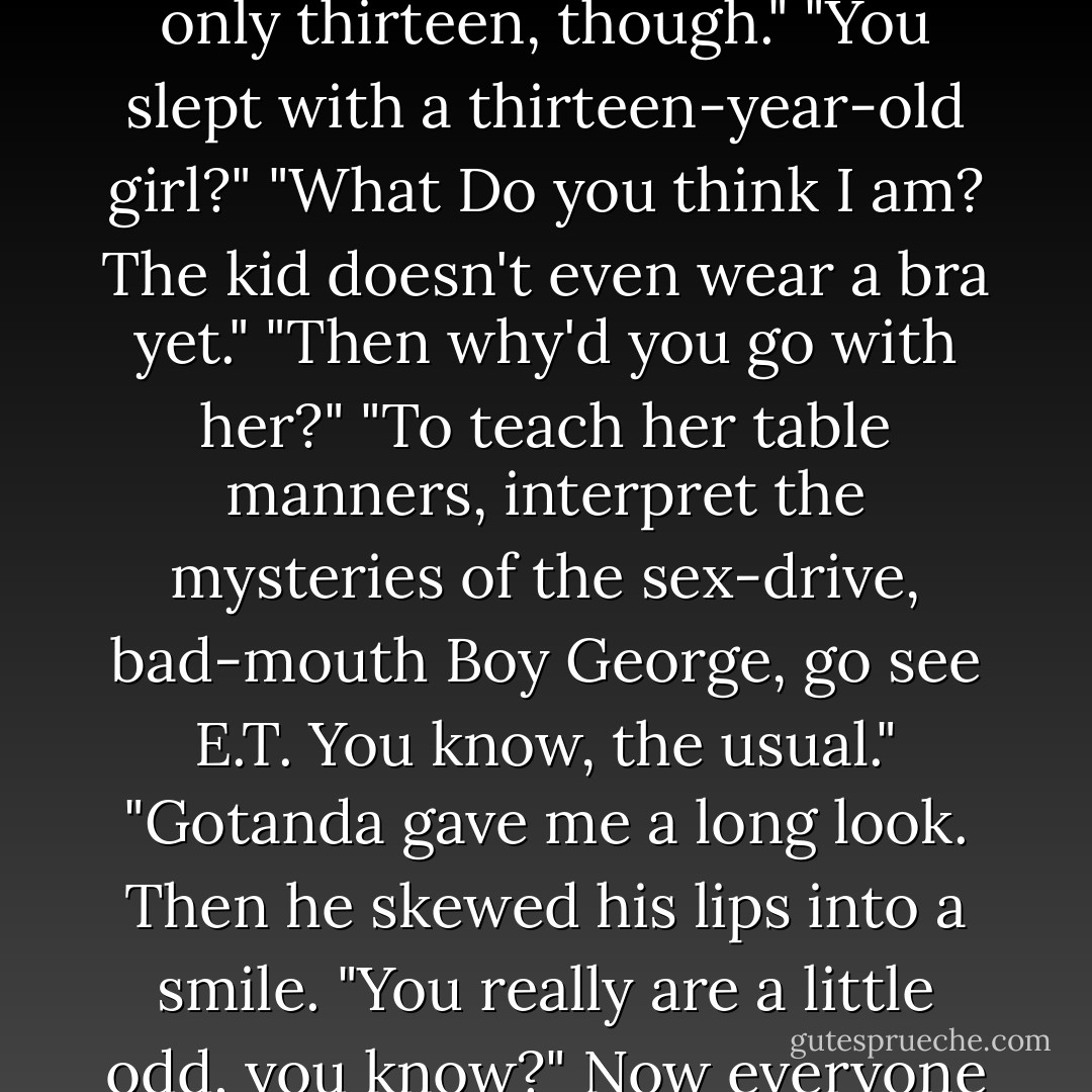 You go to Hawaii alone, buy the way?"<br />"Who goes to Hawaii alone? I went with a girl. She's only thirteen, though."<br />"You slept with a thirteen-year-old girl?"<br />"What Do you think I am? The kid doesn't even wear a bra yet."<br />"Then why'd you go with her?"<br />"To teach her table manners, interpret the mysteries of the sex-drive, bad-mouth Boy George, go see E.T. You know, the usual."<br />"Gotanda gave me a long look. Then he skewed his lips into a smile. "You really are a little odd, you know?"<br />Now everyone seemed to think so. Motion passed by unanimous vote. - Haruki Murakami