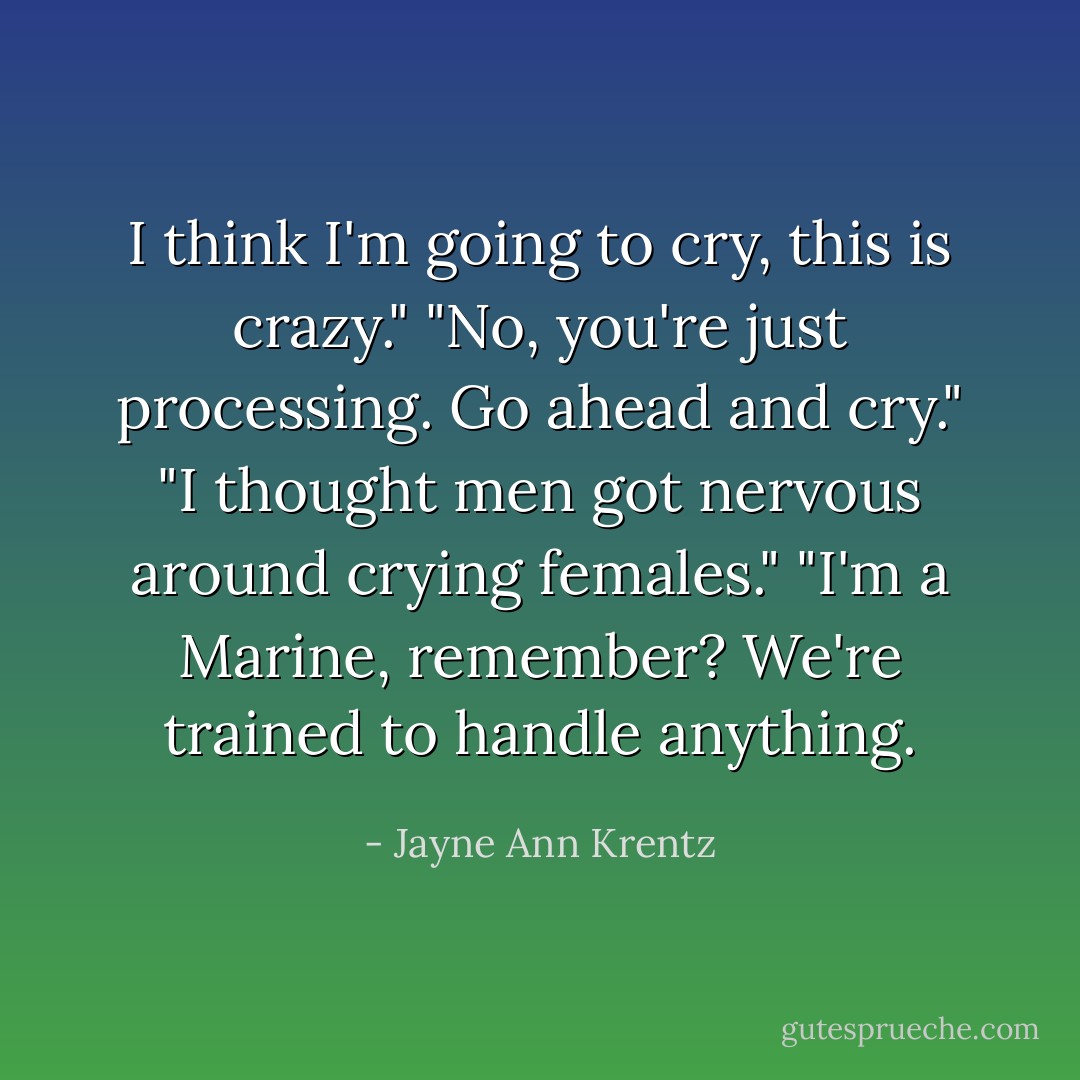 I think I'm going to cry, this is crazy."<br />"No, you're just processing. Go ahead and cry."<br />"I thought men got nervous around crying females."<br />"I'm a Marine, remember? We're trained to handle anything. - Jayne Ann Krentz