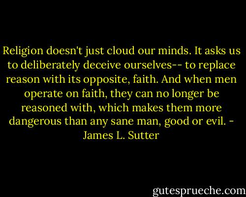 Religion doesn't just cloud our minds. It asks us to deliberately deceive ourselves-- to replace reason with its opposite, faith. And when men operate on faith, they can no longer be reasoned with, which makes them more dangerous than any sane man, good or evil. - James L. Sutter