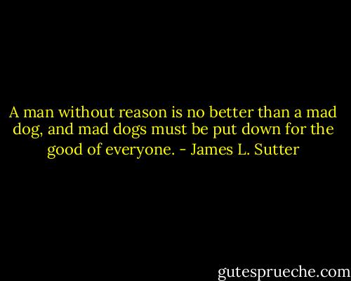A man without reason is no better than a mad dog, and mad dogs must be put down for the good of everyone. - James L. Sutter