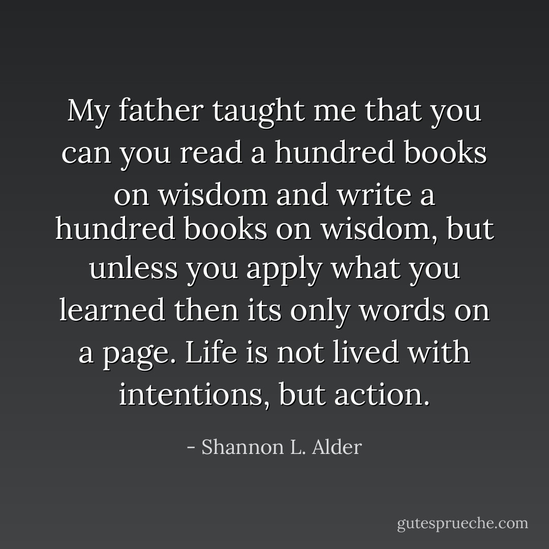 My father taught me that you can you read a hundred books on wisdom and write a hundred books on wisdom, but unless you apply what you learned then its only words on a page. Life is not lived with intentions, but action. - Shannon L. Alder