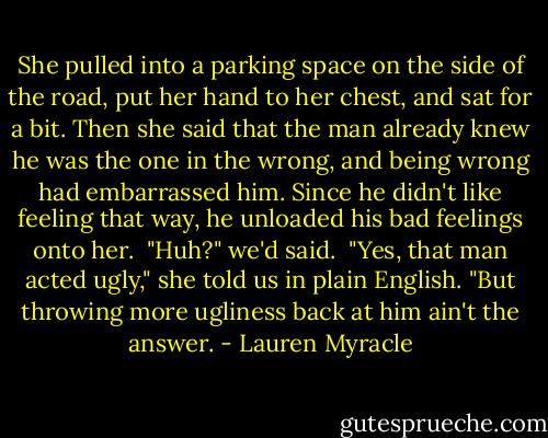 She pulled into a parking space on the side of the road, put her hand to her chest, and sat for a bit. Then she said that the man already knew he was the one in the wrong, and being wrong had embarrassed him. Since he didn't like feeling that way, he unloaded his bad feelings onto her.<br /><br />"Huh?" we'd said.<br /><br />"Yes, that man acted ugly," she told us in plain English. "But throwing more ugliness back at him ain't the answer. - Lauren Myracle