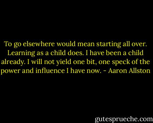 To go elsewhere would mean starting all over. Learning as a child does. I have been a child already. I will not yield one bit, one speck of the power and influence I have now. - Aaron Allston