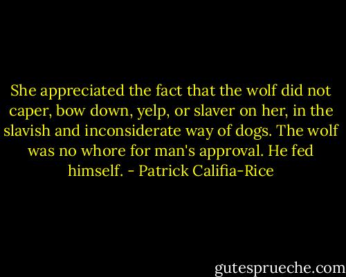 She appreciated the fact that the wolf did not caper, bow down, yelp, or slaver on her, in the slavish and inconsiderate way of dogs. The wolf was no whore for man's approval. He fed himself. - Patrick Califia-Rice