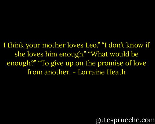 I think your<br />mother loves Leo.”<br />“I don’t know if she loves him enough.”<br />“What would be enough?”<br />“To give up on the promise of love from another. - Lorraine Heath