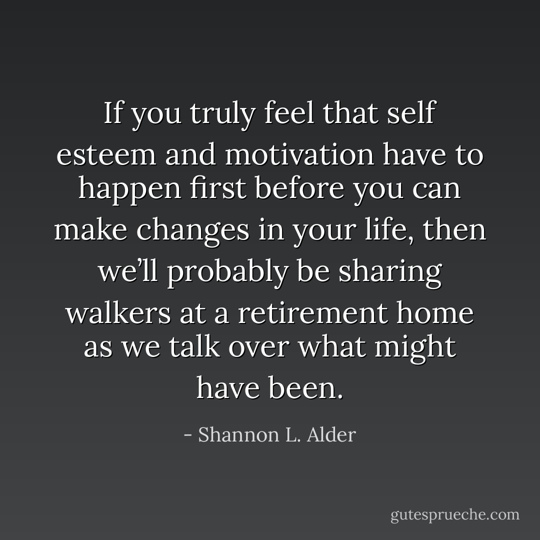 If you truly feel that self esteem and motivation have to happen first before you can make changes in your life, then we’ll probably be sharing walkers at a retirement home as we talk over what might have been. - Shannon L. Alder