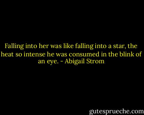 Falling into her was like falling into a star, the heat so intense he was consumed in the blink of an eye. - Abigail Strom