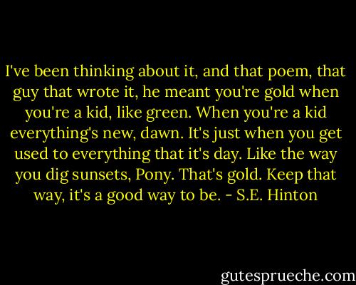 I've been thinking about it, and that poem, that guy that wrote it, he meant you're gold when you're a kid, like green. When you're a kid everything's new, dawn. It's just when you get used to everything that it's day. Like the way you dig sunsets, Pony. That's gold. Keep that way, it's a good way to be. - S.E. Hinton