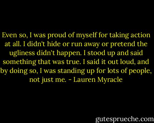 Even so, I was proud of myself for taking action at all. I didn't hide or run away or pretend the ugliness didn't happen. I stood up and said something that was true. I said it out loud, and by doing so, I was standing up for lots of people, not just me. - Lauren Myracle