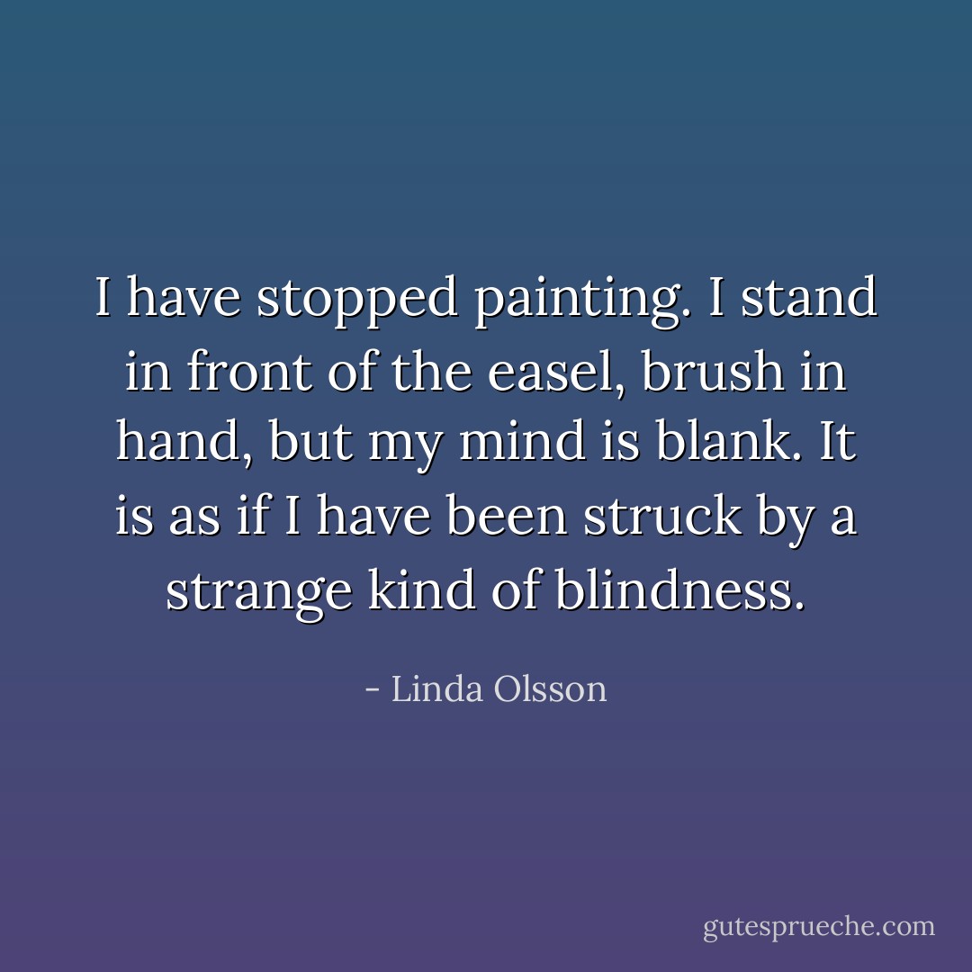 I have stopped painting. I stand in front of the easel, brush in hand, but my mind is blank. It is as if I have been struck by a strange kind of blindness. - Linda Olsson
