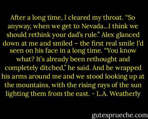 After a long time, I cleared my throat. “So anyway, when we get to Nevada...I think we should rethink your<br />dad’s rule.”<br />Alex glanced down at me and smiled – the first real smile I’d seen on his face in a long time. “You know<br />what? It’s already been rethought and completely ditched,” he said. And he wrapped his arms around me<br />and we stood looking up at the mountains, with the rising rays of the sun lighting them from the east. - L.A. Weatherly