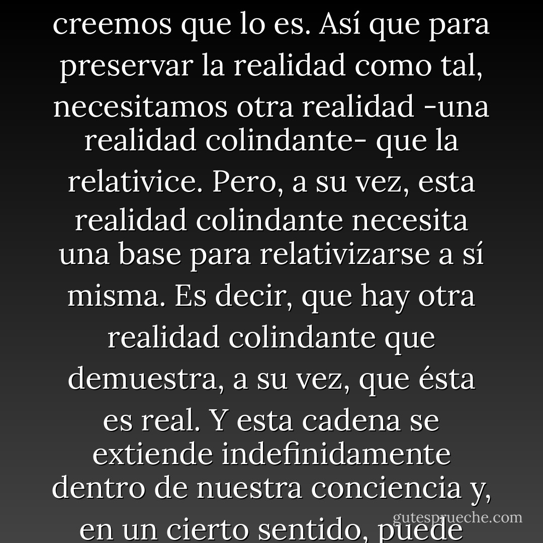 Hay una realidad que demuestra la verdad de un hecho. Porque nuestra memoria y nuestros sentidos son demasiado inseguros, demasiado parciales. Incluso podemos afirmar que muchas veces es imposible discernir hasta qué punto un hecho que creemos percibir es real y a partir de qué punto sólo creemos que lo es. Así que para preservar la realidad como tal, necesitamos otra realidad -una realidad colindante- que la relativice. Pero, a su vez, esta realidad colindante necesita una base para relativizarse a sí misma. Es decir, que hay otra realidad colindante que demuestra, a su vez, que ésta es real. Y esta cadena se extiende indefinidamente dentro de nuestra conciencia y, en un cierto sentido, puede afirmarse que es a través de esta sucesión, a través de la conservación de esta cadena, como adquirimos conciencia de nuestra existencia misma. Pero si esta cadena, casualmente, se rompe, quedamos desconcertados. ¿La realidad está al otro lado del eslabón roto? ¿Está a este lado? - Haruki Murakami
