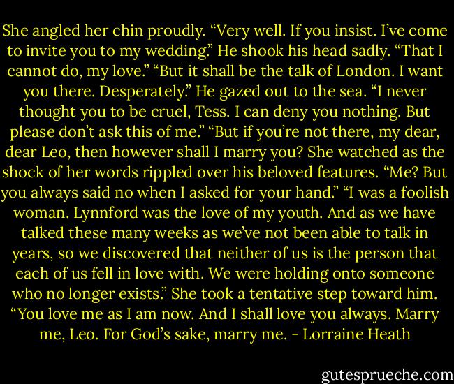 She angled her chin proudly. “Very well. If you insist.<br />I’ve come to invite you to my wedding.”<br />He shook his head sadly. “That I cannot do, my<br />love.”<br />“But it shall be the talk of London. I want you there.<br />Desperately.”<br />He gazed out to the sea. “I never thought you to be<br />cruel, Tess. I can deny you nothing. But please don’t<br />ask this of me.”<br />“But if you’re not there, my dear, dear Leo, then<br />however shall I marry you?<br />She watched as the shock of her words rippled<br />over his beloved features.<br />“Me? But you always said no when I asked for your<br />hand.”<br />“I was a foolish woman. Lynnford was the love of my<br />youth. And as we have talked these many weeks as<br />we’ve not been able to talk in years, so we<br />discovered that neither of us is the person that each<br />of us fell in love with. We were holding onto someone<br />who no longer exists.” She took a tentative step<br />toward him. “You love me as I am now. And I shall love<br />you always. Marry me, Leo. For God’s sake, marry<br />me. - Lorraine Heath