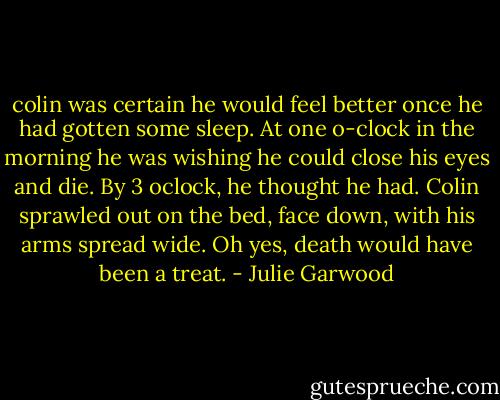 colin was certain he would feel better once he had gotten some sleep. At one o-clock in the morning he was wishing he could close his eyes and die. By 3 oclock, he thought he had. Colin sprawled out on the bed, face down, with his arms spread wide. Oh yes, death would have been a treat. - Julie Garwood