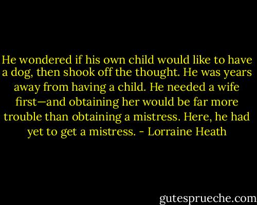 He wondered if his own child would like to<br />have a dog, then shook off the thought. He was years<br />away from having a child. He needed a wife first—and<br />obtaining her would be far more trouble than obtaining<br />a mistress. Here, he had yet to get a mistress. - Lorraine Heath
