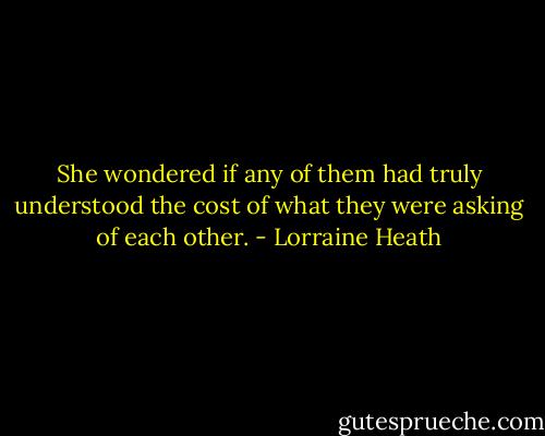 She<br />wondered if any of them had truly understood the cost<br />of what they were asking of each other. - Lorraine Heath
