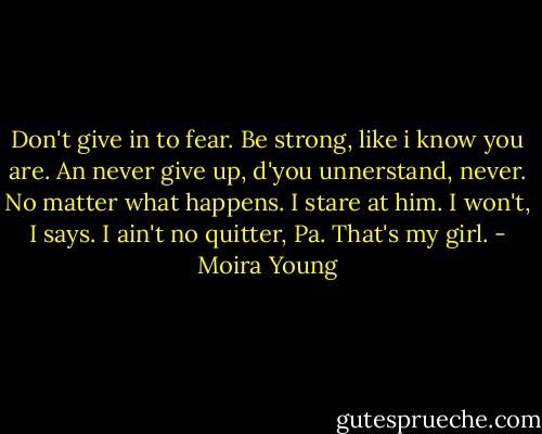 Don't give in to fear. Be strong, like i know you are. An never give up, d'you unnerstand, never. No matter what happens.<br />I stare at him.<br />I won't, I says. I ain't no quitter, Pa.<br />That's my girl. - Moira Young