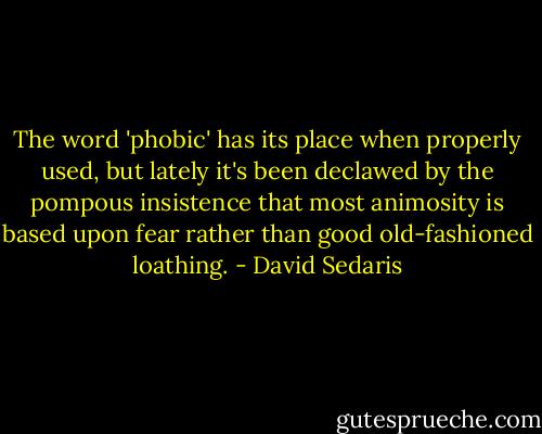 The word 'phobic' has its place when properly used, but lately it's been declawed by the pompous insistence that most animosity is based upon fear rather than good old-fashioned loathing. - David Sedaris