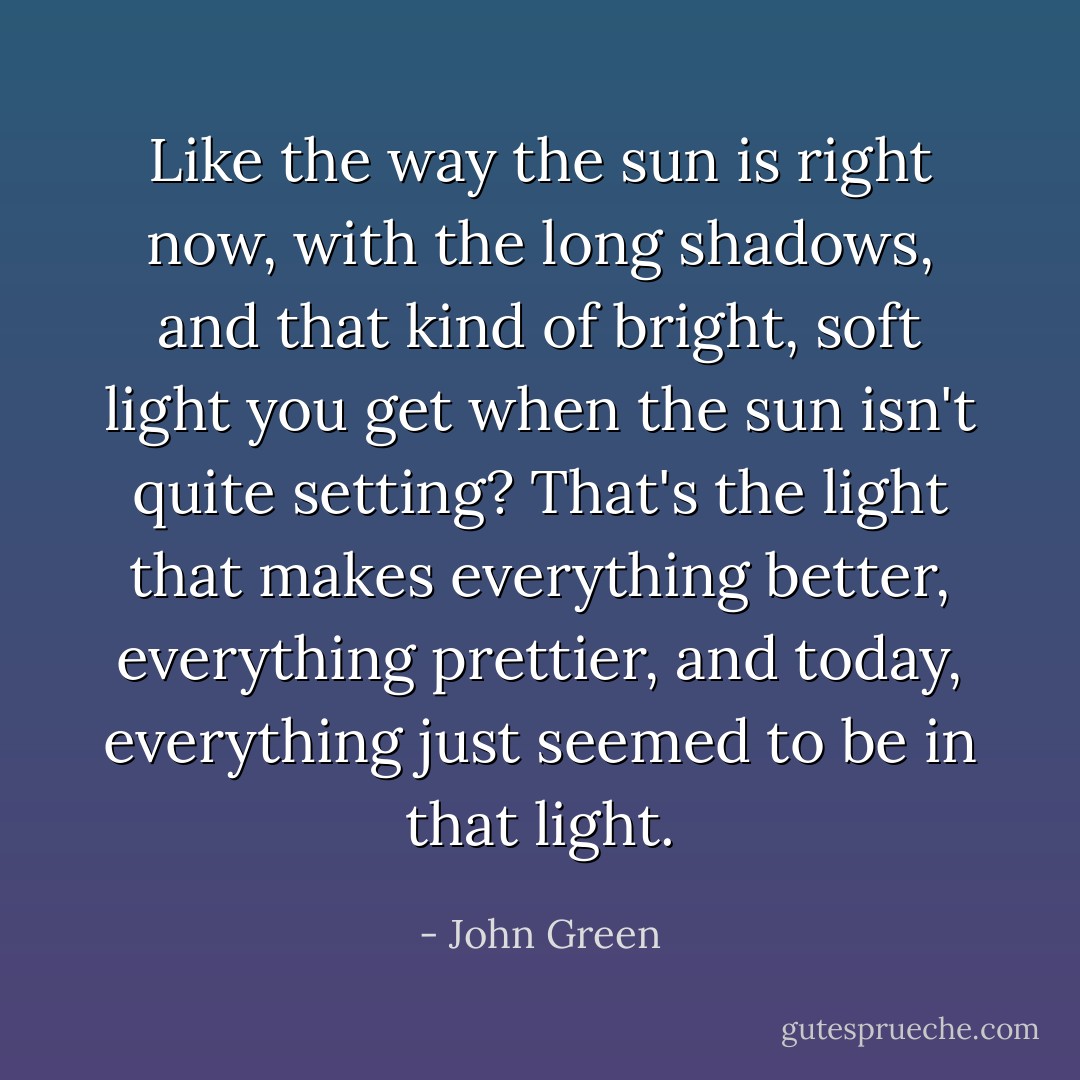 Like the way the sun is right now, with the long shadows, and that kind of bright, soft light you get when the sun isn't quite setting? That's the light that makes everything better, everything prettier, and today, everything just seemed to be in that light. - John Green