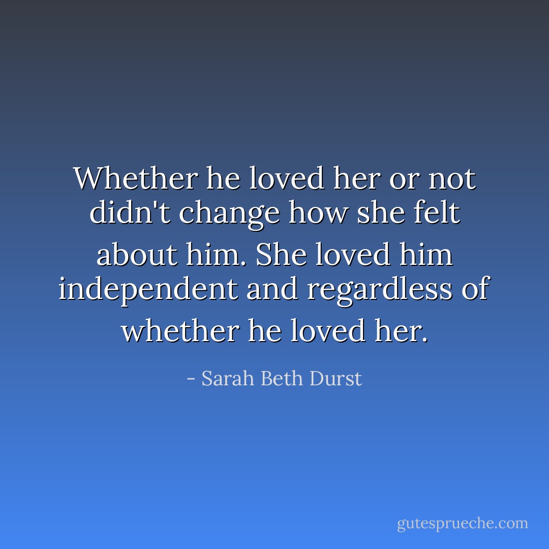 Whether he loved her or not didn't change how she felt about him. She loved him independent and regardless of whether he loved her. - Sarah Beth Durst